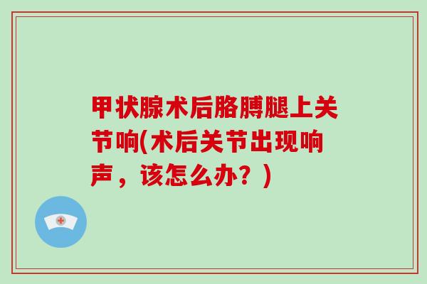 术后胳膊腿上关节响(术后关节出现响声,该怎么办?) 术后胳膊腿上关节响(术后关节出现响声,该怎么办?)