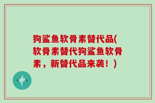 狗鲨鱼软骨素替代品(软骨素替代狗鲨鱼软骨素,新替代品来袭!) 狗鲨鱼软骨素替代品(软骨素替代狗鲨鱼软骨素,新替代品来袭!)