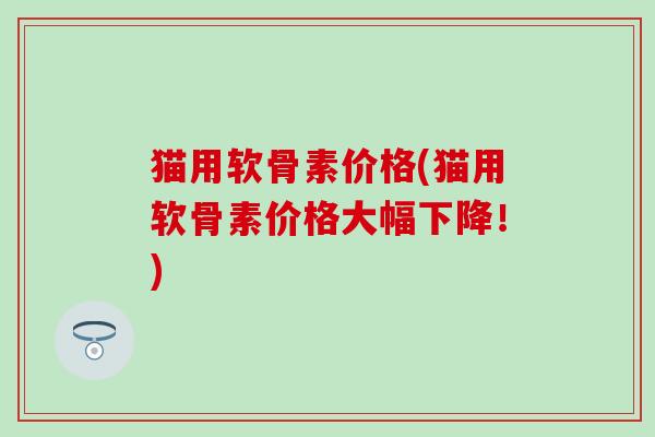 猫用软骨素价格(猫用软骨素价格大幅下降！)