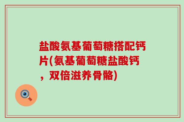 盐酸氨基葡萄糖搭配钙片(氨基葡萄糖盐酸钙，双倍滋养骨骼)