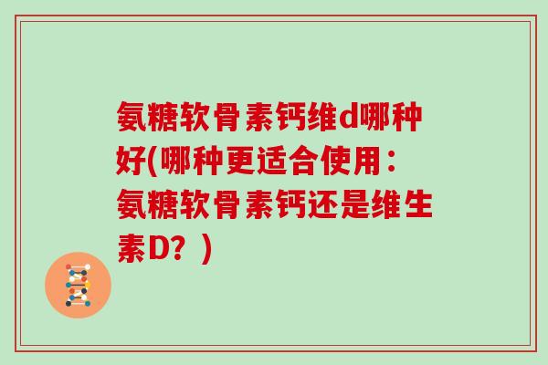 氨糖软骨素钙维d哪种好(哪种更适合使用:氨糖软骨素钙还是维生素D?) 氨糖软骨素钙维d哪种好(哪种更适合使用:氨糖软骨素钙还是维生素D?)