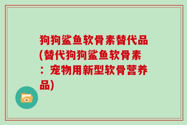 狗狗鲨鱼软骨素替代品(替代狗狗鲨鱼软骨素:宠物用新型软骨营养品) 狗狗鲨鱼软骨素替代品(替代狗狗鲨鱼软骨素:宠物用新型软骨营养品)
