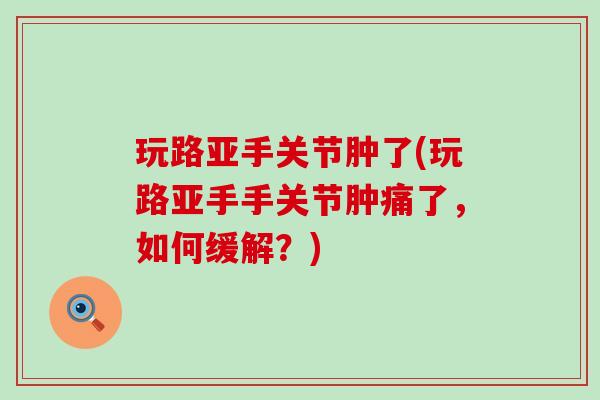 玩路亚手关节肿了(玩路亚手手关节肿痛了，如何缓解？)
