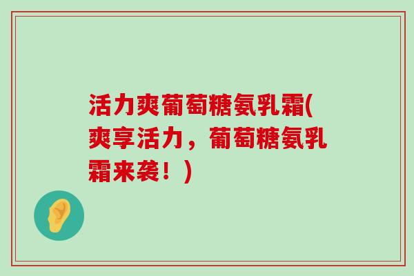 活力爽葡萄糖氨乳霜(爽享活力,葡萄糖氨乳霜来袭!) 活力爽葡萄糖氨乳霜(爽享活力,葡萄糖氨乳霜来袭!)