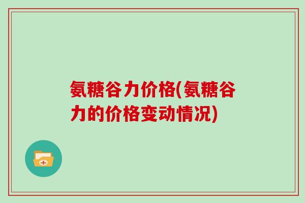氨糖谷力价格(氨糖谷力的价格变动情况) 氨糖谷力价格(氨糖谷力的价格变动情况)