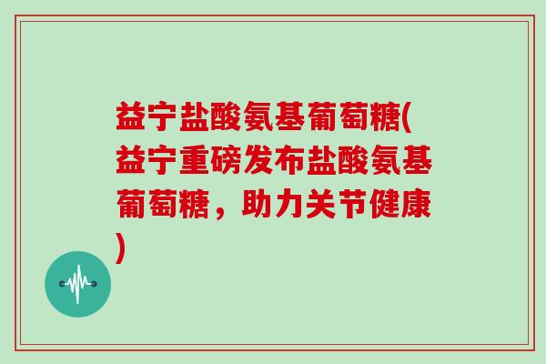 益宁盐酸氨基葡萄糖(益宁重磅发布盐酸氨基葡萄糖，助力关节健康)