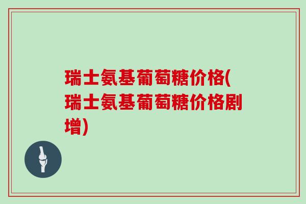 瑞士氨基葡萄糖价格(瑞士氨基葡萄糖价格剧增) 瑞士氨基葡萄糖价格(瑞士氨基葡萄糖价格剧增)