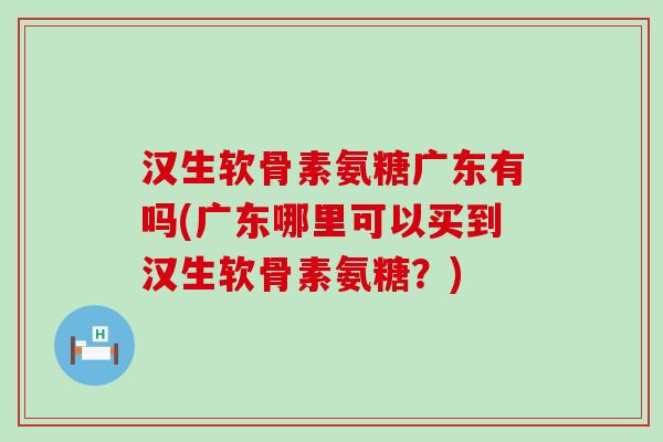 汉生软骨素氨糖广东有吗(广东哪里可以买到汉生软骨素氨糖？)