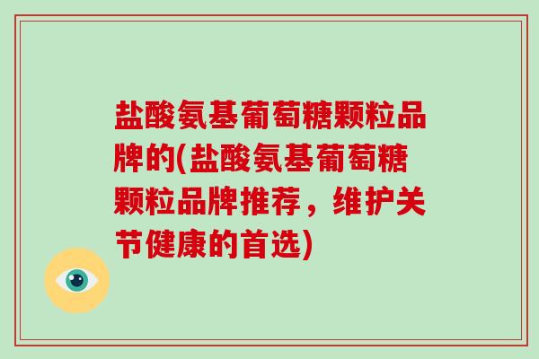 盐酸氨基葡萄糖颗粒品牌的(盐酸氨基葡萄糖颗粒品牌推荐，维护关节健康的首选)