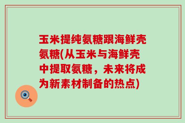 玉米提纯氨糖跟海鲜壳氨糖(从玉米与海鲜壳中提取氨糖，未来将成为新素材制备的热点)