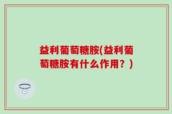 益利葡萄糖胺(益利葡萄糖胺有什么作用?) 益利葡萄糖胺(益利葡萄糖胺有什么作用?)