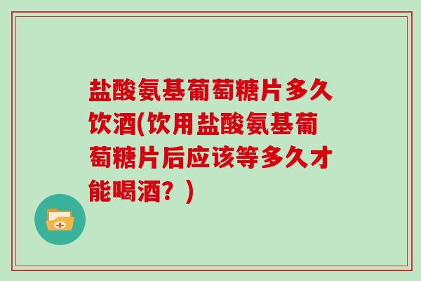 盐酸氨基葡萄糖片多久饮酒(饮用盐酸氨基葡萄糖片后应该等多久才能喝酒？)