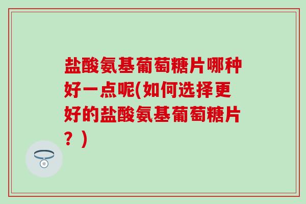 盐酸氨基葡萄糖片哪种好一点呢(如何选择更好的盐酸氨基葡萄糖片？)