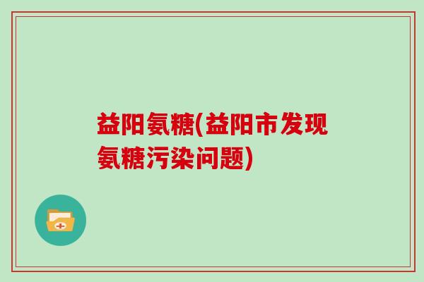 益阳氨糖(益阳市发现氨糖污染问题) 益阳氨糖(益阳市发现氨糖污染问题)