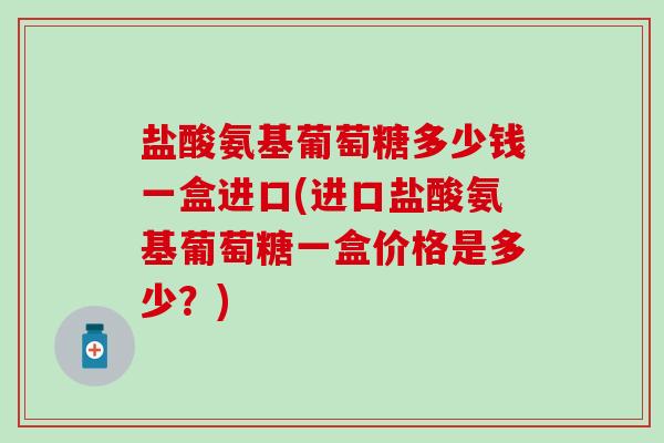 盐酸氨基葡萄糖多少钱一盒进口(进口盐酸氨基葡萄糖一盒价格是多少?) 盐酸氨基葡萄糖多少钱一盒进口(进口盐酸氨基葡萄糖一盒价格是多少?)