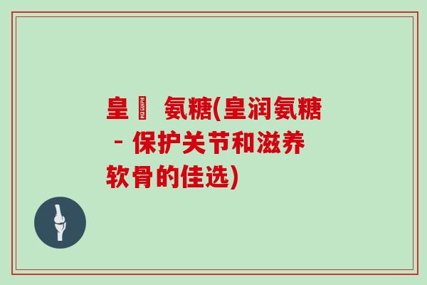 皇潤 氨糖(皇润氨糖 - 保护关节和滋养软骨的佳选)