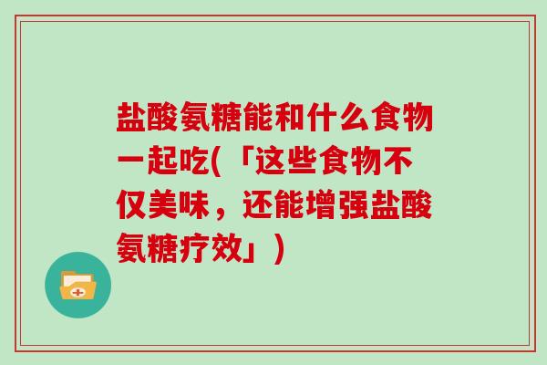 盐酸氨糖能和什么食物一起吃(「这些食物不仅美味，还能增强盐酸氨糖疗效」)