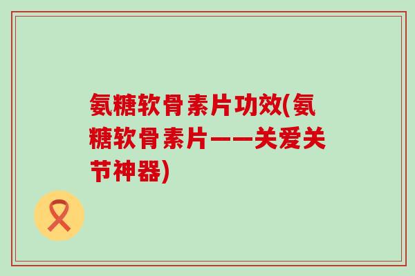 氨糖软骨素片功效(氨糖软骨素片——关爱关节神器) 氨糖软骨素片功效(氨糖软骨素片——关爱关节神器)