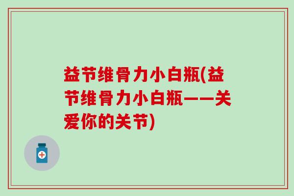 益节维骨力小白瓶(益节维骨力小白瓶——关爱你的关节) 益节维骨力小白瓶(益节维骨力小白瓶——关爱你的关节)