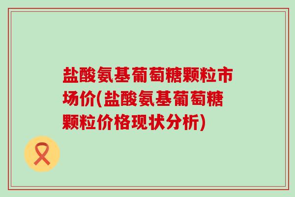 盐酸氨基葡萄糖颗粒市场价(盐酸氨基葡萄糖颗粒价格现状分析) 盐酸氨基葡萄糖颗粒市场价(盐酸氨基葡萄糖颗粒价格现状分析)