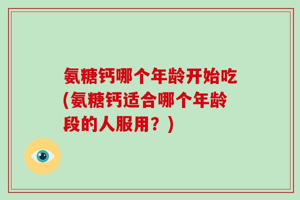 氨糖钙哪个年龄开始吃(氨糖钙适合哪个年龄段的人服用？)
