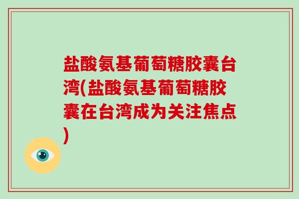 盐酸氨基葡萄糖胶囊台湾(盐酸氨基葡萄糖胶囊在台湾成为关注焦点)
