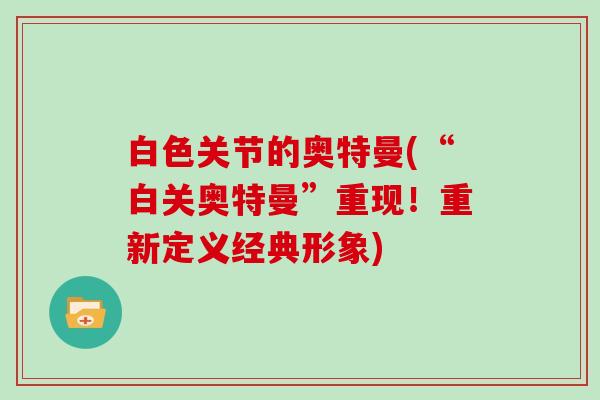 白色关节的奥特曼(“白关奥特曼”重现!重新定义经典形象) 白色关节的奥特曼(“白关奥特曼”重现!重新定义经典形象)