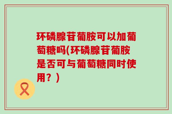 环磷腺苷葡胺可以加葡萄糖吗(环磷腺苷葡胺是否可与葡萄糖同时使用?) 环磷腺苷葡胺可以加葡萄糖吗(环磷腺苷葡胺是否可与葡萄糖同时使用?)