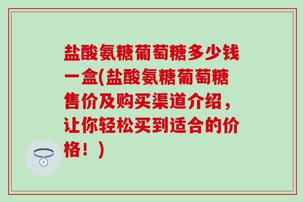 盐酸氨糖葡萄糖多少钱一盒(盐酸氨糖葡萄糖售价及购买渠道介绍,让你轻松买到适合的价格!) 盐酸氨糖葡萄糖多少钱一盒(盐酸氨糖葡萄糖售价及购买渠道介绍,让你轻松买到适合的价格!)