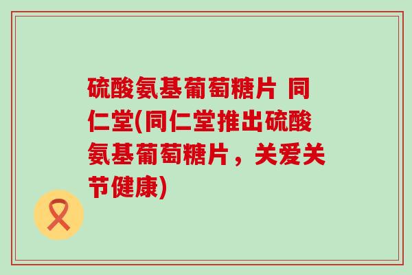 硫酸氨基葡萄糖片 同仁堂(同仁堂推出硫酸氨基葡萄糖片,关爱关节健康) 硫酸氨基葡萄糖片 同仁堂(同仁堂推出硫酸氨基葡萄糖片,关爱关节健康)