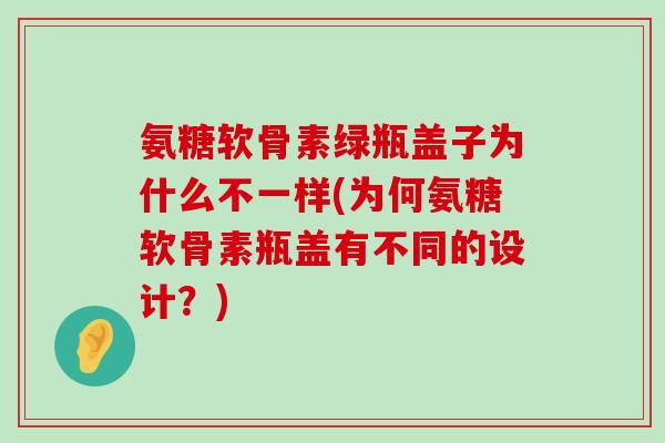 氨糖软骨素绿瓶盖子为什么不一样(为何氨糖软骨素瓶盖有不同的设计?) 氨糖软骨素绿瓶盖子为什么不一样(为何氨糖软骨素瓶盖有不同的设计?)