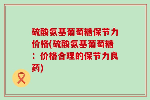 硫酸氨基葡萄糖保节力价格(硫酸氨基葡萄糖：价格合理的保节力良药)