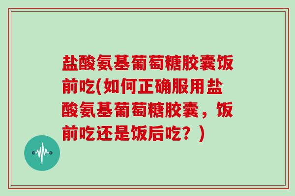 盐酸氨基葡萄糖胶囊饭前吃(如何正确服用盐酸氨基葡萄糖胶囊，饭前吃还是饭后吃？)