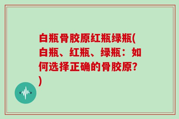 白瓶骨胶原红瓶绿瓶(白瓶、红瓶、绿瓶:如何选择正确的骨胶原?) 白瓶骨胶原红瓶绿瓶(白瓶、红瓶、绿瓶:如何选择正确的骨胶原?)