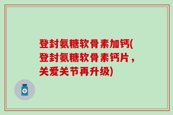 登封氨糖软骨素加钙(登封氨糖软骨素钙片,关爱关节再升级) 登封氨糖软骨素加钙(登封氨糖软骨素钙片,关爱关节再升级)