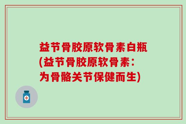 益节骨胶原软骨素白瓶(益节骨胶原软骨素：为骨骼关节保健而生)