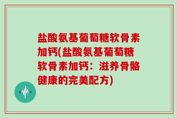 盐酸氨基葡萄糖软骨素加钙(盐酸氨基葡萄糖软骨素加钙:滋养骨骼健康的完美配方) 盐酸氨基葡萄糖软骨素加钙(盐酸氨基葡萄糖软骨素加钙:滋养骨骼健康的完美配方)