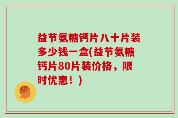 益节氨糖钙片八十片装多少钱一盒(益节氨糖钙片80片装价格,限时优惠!) 益节氨糖钙片八十片装多少钱一盒(益节氨糖钙片80片装价格,限时优惠!)