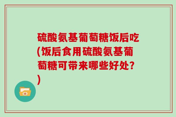硫酸氨基葡萄糖饭后吃(饭后食用硫酸氨基葡萄糖可带来哪些好处?) 硫酸氨基葡萄糖饭后吃(饭后食用硫酸氨基葡萄糖可带来哪些好处?)