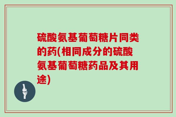 硫酸氨基葡萄糖片同类的药(相同成分的硫酸氨基葡萄糖药品及其用途) 硫酸氨基葡萄糖片同类的药(相同成分的硫酸氨基葡萄糖药品及其用途)
