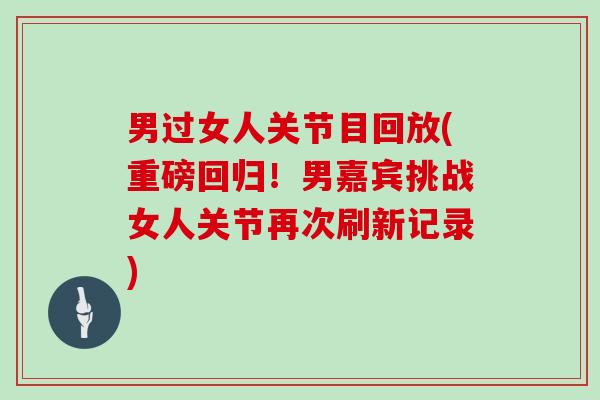 男过女人关节目回放(重磅回归！男嘉宾挑战女人关节再次刷新记录)