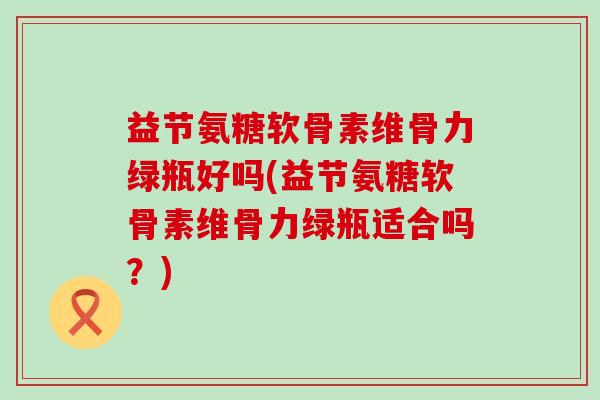 益节氨糖软骨素维骨力绿瓶好吗(益节氨糖软骨素维骨力绿瓶适合吗？)