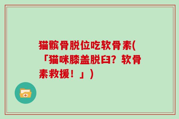 猫髌骨脱位吃软骨素(「猫咪膝盖脱臼？软骨素救援！」)