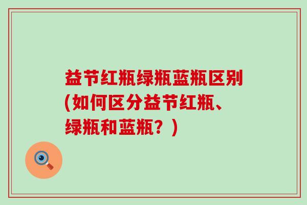 益节红瓶绿瓶蓝瓶区别(如何区分益节红瓶、绿瓶和蓝瓶？)