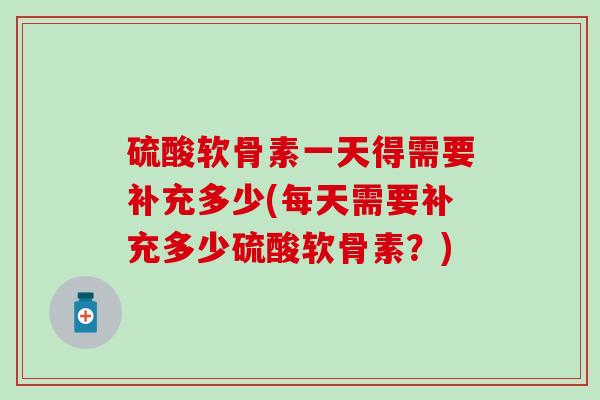 硫酸软骨素一天得需要补充多少(每天需要补充多少硫酸软骨素？)