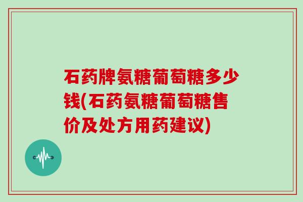 石药牌氨糖葡萄糖多少钱(石药氨糖葡萄糖售价及处方用药建议)