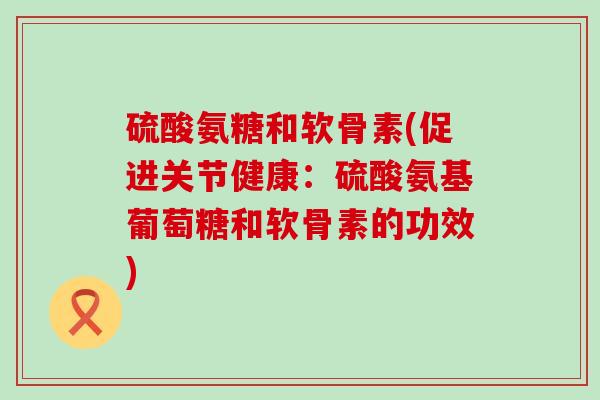 硫酸氨糖和软骨素(促进关节健康:硫酸氨基葡萄糖和软骨素的功效) 硫酸氨糖和软骨素(促进关节健康:硫酸氨基葡萄糖和软骨素的功效)