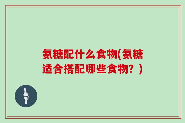 氨糖配什么食物(氨糖适合搭配哪些食物?) 氨糖配什么食物(氨糖适合搭配哪些食物?)