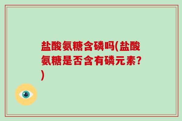 盐酸氨糖含磷吗(盐酸氨糖是否含有磷元素？)