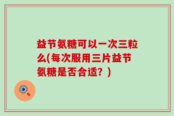 益节氨糖可以一次三粒么(每次服用三片益节氨糖是否合适?) 益节氨糖可以一次三粒么(每次服用三片益节氨糖是否合适?)